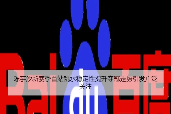 陈芋汐新赛季首站跳水稳定性提升夺冠走势引发广泛关注